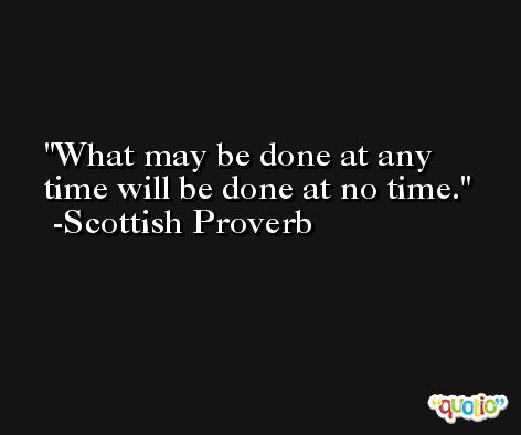 What may be done at any time will be done at no time. -Scottish Proverb
