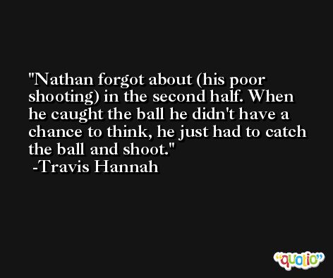 Nathan forgot about (his poor shooting) in the second half. When he caught the ball he didn't have a chance to think, he just had to catch the ball and shoot. -Travis Hannah