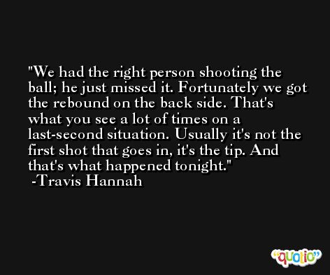 We had the right person shooting the ball; he just missed it. Fortunately we got the rebound on the back side. That's what you see a lot of times on a last-second situation. Usually it's not the first shot that goes in, it's the tip. And that's what happened tonight. -Travis Hannah