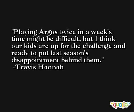 Playing Argos twice in a week's time might be difficult, but I think our kids are up for the challenge and ready to put last season's disappointment behind them. -Travis Hannah