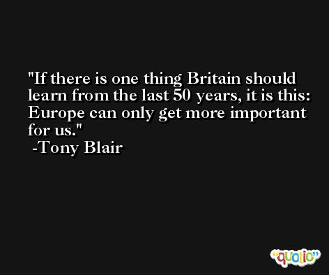 If there is one thing Britain should learn from the last 50 years, it is this: Europe can only get more important for us. -Tony Blair