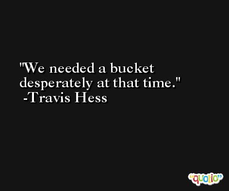 We needed a bucket desperately at that time. -Travis Hess
