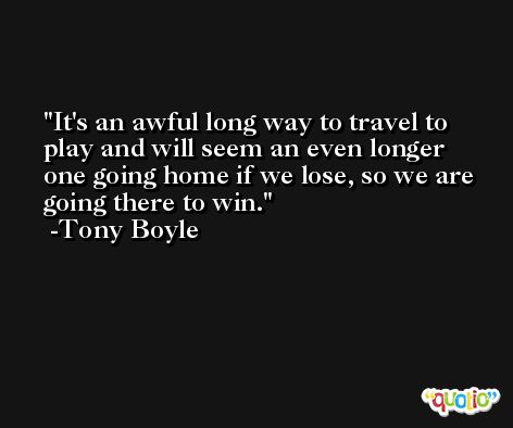 It's an awful long way to travel to play and will seem an even longer one going home if we lose, so we are going there to win. -Tony Boyle