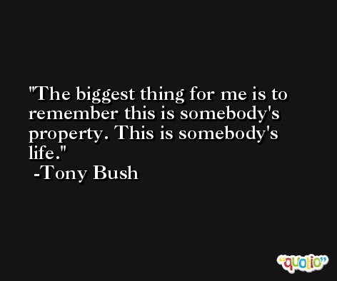 The biggest thing for me is to remember this is somebody's property. This is somebody's life. -Tony Bush