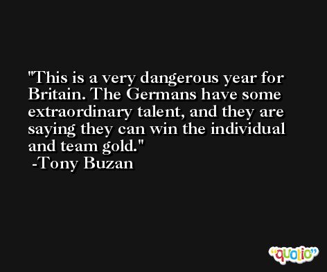 This is a very dangerous year for Britain. The Germans have some extraordinary talent, and they are saying they can win the individual and team gold. -Tony Buzan