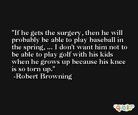 If he gets the surgery, then he will probably be able to play baseball in the spring, ... I don't want him not to be able to play golf with his kids when he grows up because his knee is so torn up. -Robert Browning