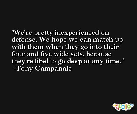 We're pretty inexperienced on defense. We hope we can match up with them when they go into their four and five wide sets, because they're libel to go deep at any time. -Tony Campanale