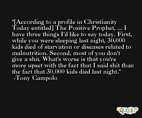 [According to a profile in Christianity Today entitled] The Positive Prophet, ... I have three things I'd like to say today. First, while you were sleeping last night, 30,000 kids died of starvation or diseases related to malnutrition. Second, most of you don't give a shit. What's worse is that you're more upset with the fact that I said shit than the fact that 30,000 kids died last night. -Tony Campolo