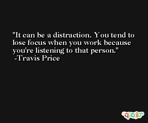 It can be a distraction. You tend to lose focus when you work because you're listening to that person. -Travis Price