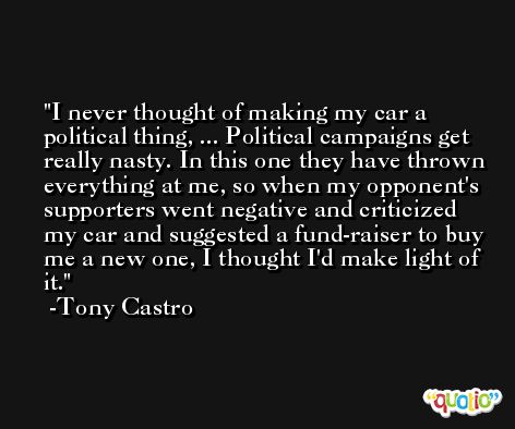 I never thought of making my car a political thing, ... Political campaigns get really nasty. In this one they have thrown everything at me, so when my opponent's supporters went negative and criticized my car and suggested a fund-raiser to buy me a new one, I thought I'd make light of it. -Tony Castro