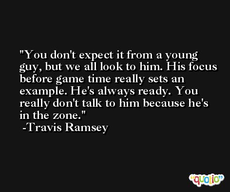 You don't expect it from a young guy, but we all look to him. His focus before game time really sets an example. He's always ready. You really don't talk to him because he's in the zone. -Travis Ramsey
