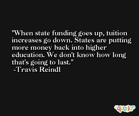 When state funding goes up, tuition increases go down. States are putting more money back into higher education. We don't know how long that's going to last. -Travis Reindl