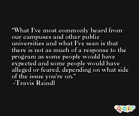 What I've most commonly heard from our campuses and other public universities and what I've seen is that there is not as much of a response to the program as some people would have expected and some people would have alleged or feared, depending on what side of the issue you're on. -Travis Reindl