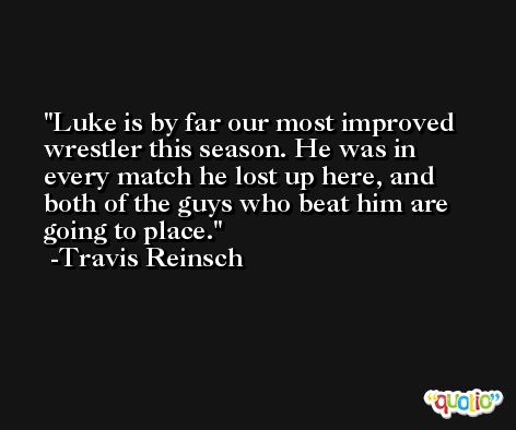 Luke is by far our most improved wrestler this season. He was in every match he lost up here, and both of the guys who beat him are going to place. -Travis Reinsch