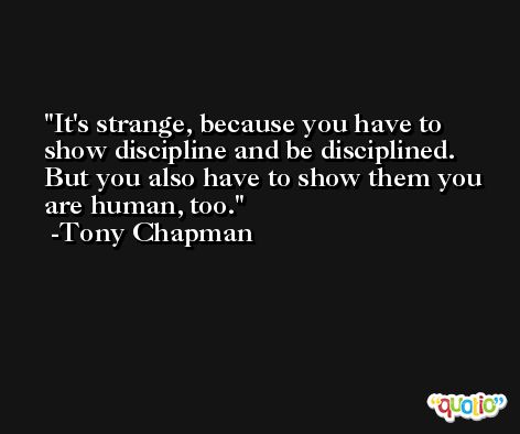 It's strange, because you have to show discipline and be disciplined. But you also have to show them you are human, too. -Tony Chapman