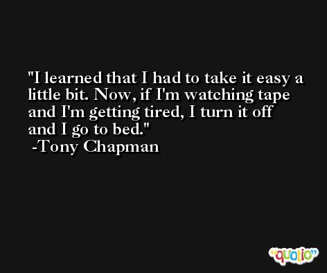 I learned that I had to take it easy a little bit. Now, if I'm watching tape and I'm getting tired, I turn it off and I go to bed. -Tony Chapman