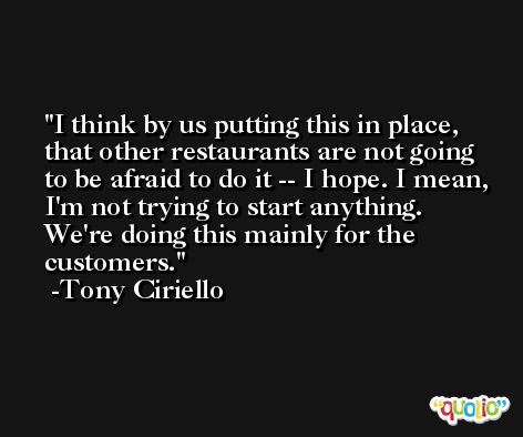 I think by us putting this in place, that other restaurants are not going to be afraid to do it -- I hope. I mean, I'm not trying to start anything. We're doing this mainly for the customers. -Tony Ciriello