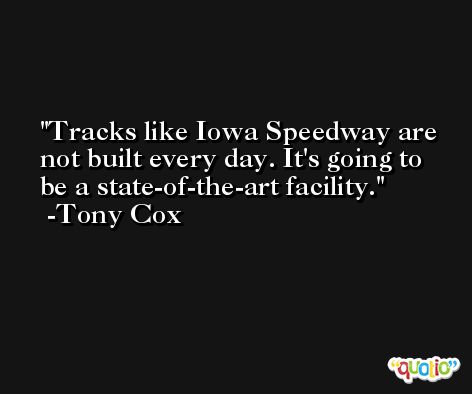 Tracks like Iowa Speedway are not built every day. It's going to be a state-of-the-art facility. -Tony Cox