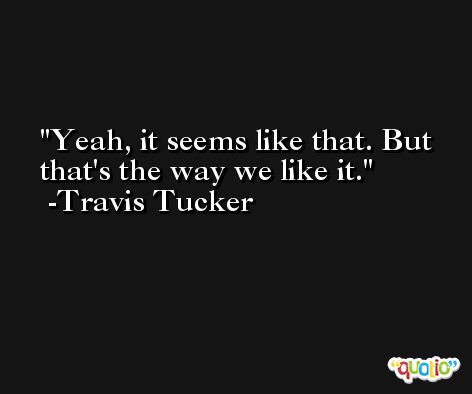 Yeah, it seems like that. But that's the way we like it. -Travis Tucker