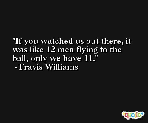 If you watched us out there, it was like 12 men flying to the ball, only we have 11. -Travis Williams
