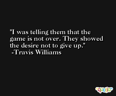 I was telling them that the game is not over. They showed the desire not to give up. -Travis Williams