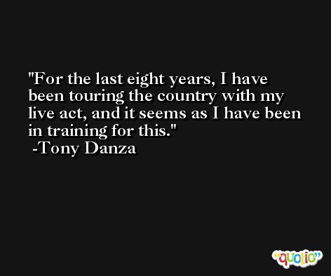For the last eight years, I have been touring the country with my live act, and it seems as I have been in training for this. -Tony Danza