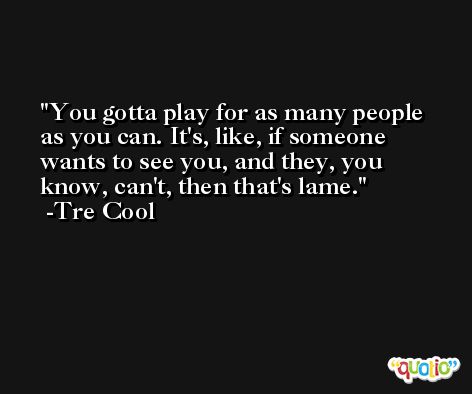 You gotta play for as many people as you can. It's, like, if someone wants to see you, and they, you know, can't, then that's lame. -Tre Cool