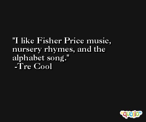 I like Fisher Price music, nursery rhymes, and the alphabet song. -Tre Cool