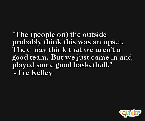 The (people on) the outside probably think this was an upset. They may think that we aren't a good team. But we just came in and played some good basketball. -Tre Kelley
