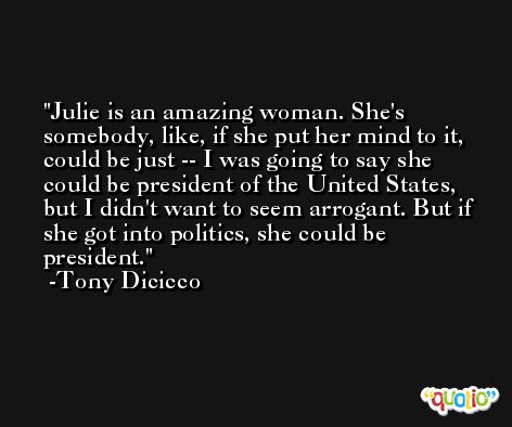 Julie is an amazing woman. She's somebody, like, if she put her mind to it, could be just -- I was going to say she could be president of the United States, but I didn't want to seem arrogant. But if she got into politics, she could be president. -Tony Dicicco