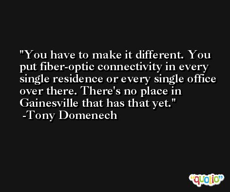 You have to make it different. You put fiber-optic connectivity in every single residence or every single office over there. There's no place in Gainesville that has that yet. -Tony Domenech