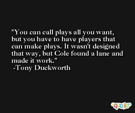 You can call plays all you want, but you have to have players that can make plays. It wasn't designed that way, but Cole found a lane and made it work. -Tony Duckworth
