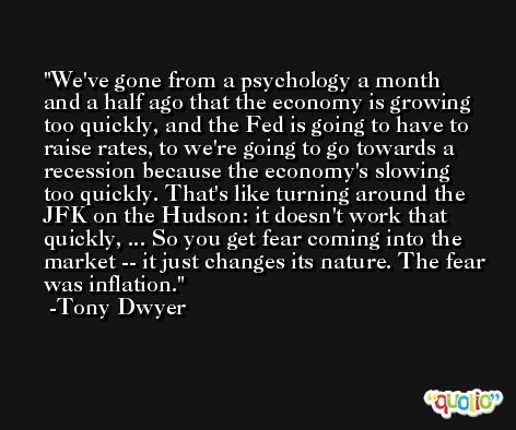 We've gone from a psychology a month and a half ago that the economy is growing too quickly, and the Fed is going to have to raise rates, to we're going to go towards a recession because the economy's slowing too quickly. That's like turning around the JFK on the Hudson: it doesn't work that quickly, ... So you get fear coming into the market -- it just changes its nature. The fear was inflation.  -Tony Dwyer
