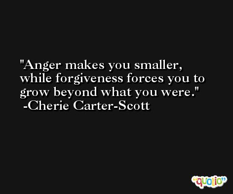 Anger makes you smaller, while forgiveness forces you to grow beyond what you were. -Cherie Carter-Scott