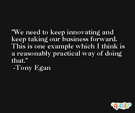 We need to keep innovating and keep taking our business forward. This is one example which I think is a reasonably practical way of doing that. -Tony Egan