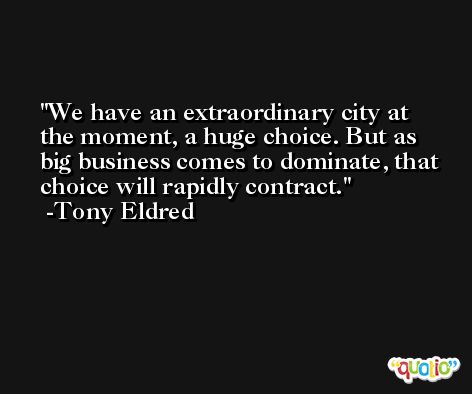 We have an extraordinary city at the moment, a huge choice. But as big business comes to dominate, that choice will rapidly contract. -Tony Eldred