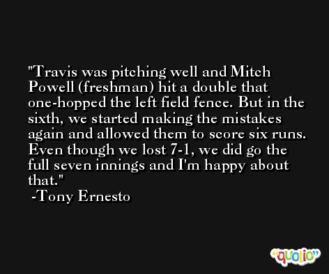 Travis was pitching well and Mitch Powell (freshman) hit a double that one-hopped the left field fence. But in the sixth, we started making the mistakes again and allowed them to score six runs. Even though we lost 7-1, we did go the full seven innings and I'm happy about that. -Tony Ernesto