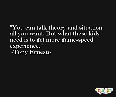 You can talk theory and situation all you want. But what these kids need is to get more game-speed experience. -Tony Ernesto