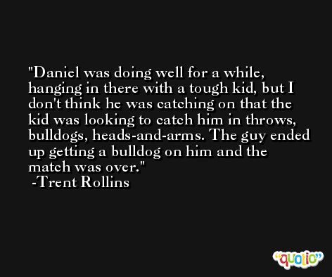 Daniel was doing well for a while, hanging in there with a tough kid, but I don't think he was catching on that the kid was looking to catch him in throws, bulldogs, heads-and-arms. The guy ended up getting a bulldog on him and the match was over. -Trent Rollins
