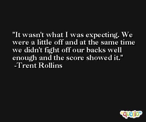 It wasn't what I was expecting. We were a little off and at the same time we didn't fight off our backs well enough and the score showed it. -Trent Rollins
