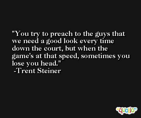 You try to preach to the guys that we need a good look every time down the court, but when the game's at that speed, sometimes you lose you head. -Trent Steiner