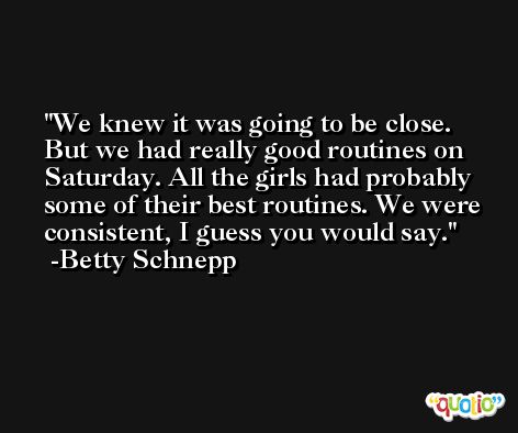 We knew it was going to be close. But we had really good routines on Saturday. All the girls had probably some of their best routines. We were consistent, I guess you would say. -Betty Schnepp