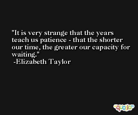 It is very strange that the years teach us patience - that the shorter our time, the greater our capacity for waiting. -Elizabeth Taylor