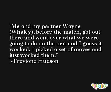 Me and my partner Wayne (Whaley), before the match, got out there and went over what we were going to do on the mat and I guess it worked. I picked a set of moves and just worked them. -Trevione Hudson
