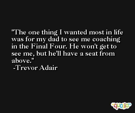 The one thing I wanted most in life was for my dad to see me coaching in the Final Four. He won't get to see me, but he'll have a seat from above. -Trevor Adair