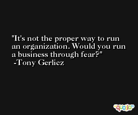 It's not the proper way to run an organization. Would you run a business through fear? -Tony Gerlicz