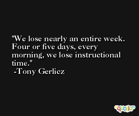 We lose nearly an entire week. Four or five days, every morning, we lose instructional time. -Tony Gerlicz
