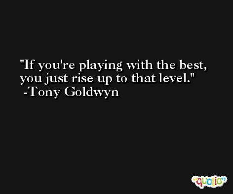 If you're playing with the best, you just rise up to that level. -Tony Goldwyn