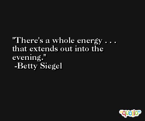 There's a whole energy . . . that extends out into the evening. -Betty Siegel