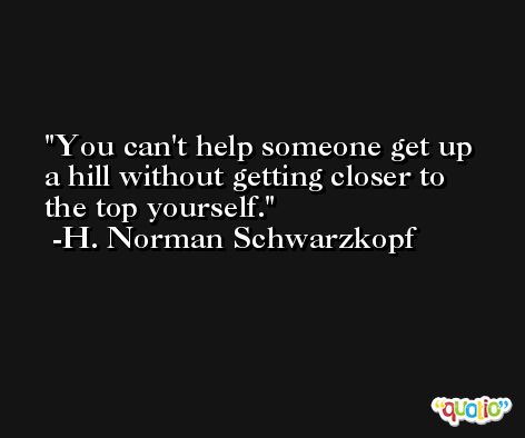 You can't help someone get up a hill without getting closer to the top yourself. -H. Norman Schwarzkopf